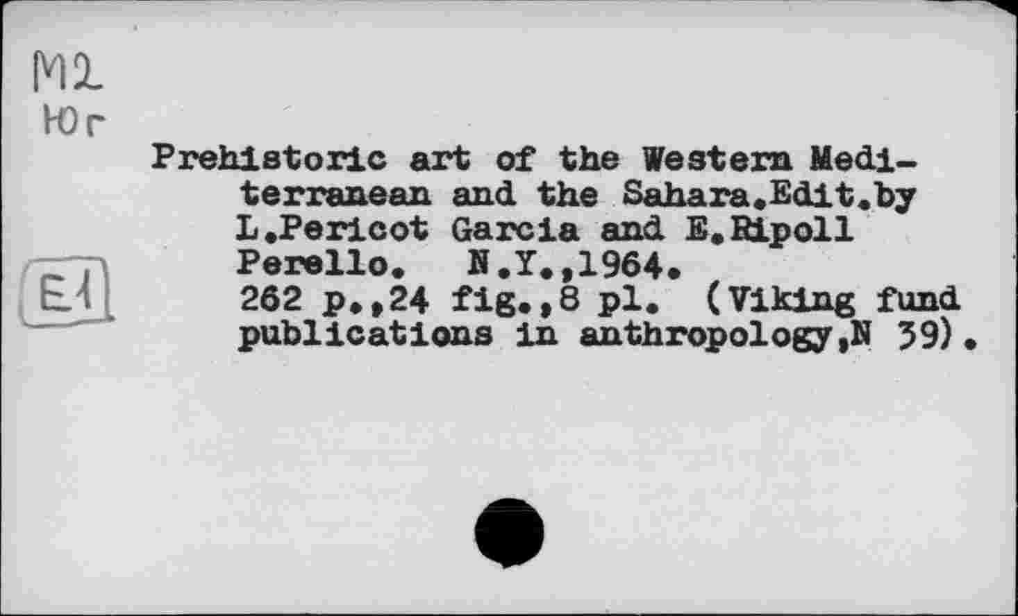 ﻿Ml
Юг
jOI
Prehistoric art of the Western Mediterranean and the Sahara.Edit.by L .Pericot Garcia and E.RLpoll Perello. B.Y.,1964.
262 p.,24 fig.,8 pl. (Viking fund publications in anthropology ,N 59)